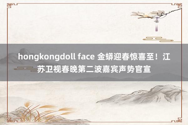 hongkongdoll face 金蟒迎春惊喜至!江苏卫视春晚第二波嘉宾声势官宣