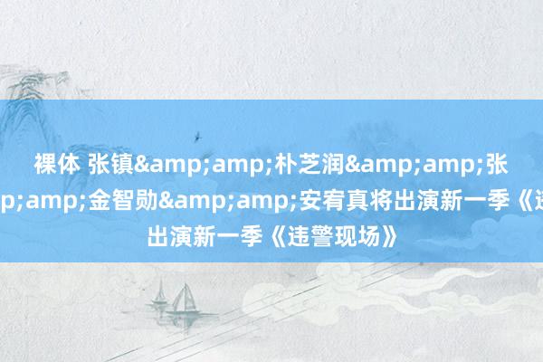 裸体 张镇&amp;朴芝润&amp;张东民&amp;金智勋&amp;安宥真将出演新一季《违警现场》