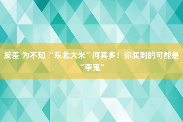 反差 为不知 “东北大米”何其多！你买到的可能是“李鬼”