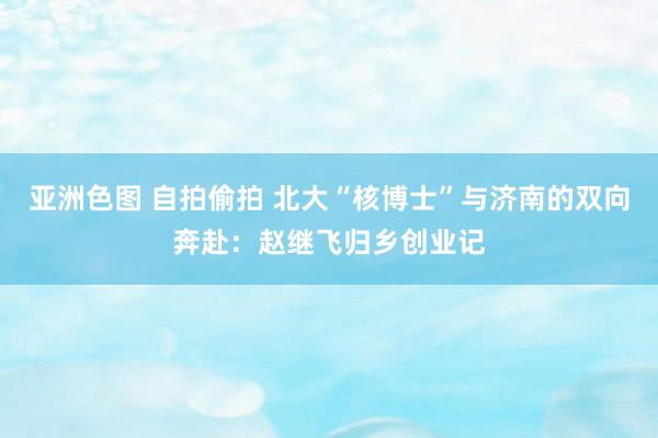 亚洲色图 自拍偷拍 北大“核博士”与济南的双向奔赴：赵继飞归乡创业记