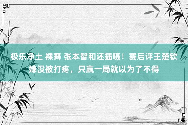 极乐净土 裸舞 张本智和还插嗫！赛后评王楚钦嫌没被打疼，只赢一局就以为了不得