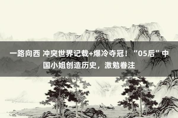 一路向西 冲突世界记载+爆冷夺冠！“05后”中国小姐创造历史，激勉眷注