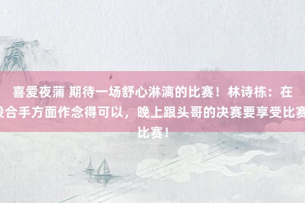 喜爱夜蒲 期待一场舒心淋漓的比赛！林诗栋：在投合手方面作念得可以，晚上跟头哥的决赛要享受比赛！