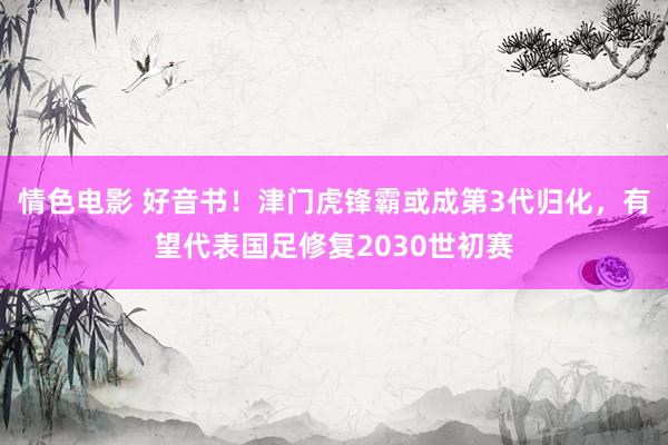 情色电影 好音书！津门虎锋霸或成第3代归化，有望代表国足修复2030世初赛