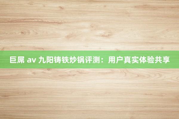 巨屌 av 九阳铸铁炒锅评测：用户真实体验共享
