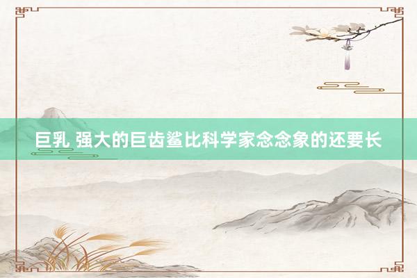 巨乳 强大的巨齿鲨比科学家念念象的还要长