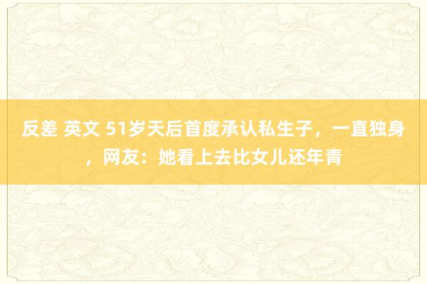 反差 英文 51岁天后首度承认私生子，一直独身，网友：她看上去比女儿还年青