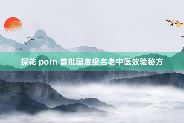 探花 porn 首批国度级名老中医效验秘方