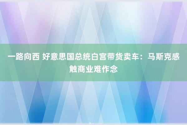 一路向西 好意思国总统白宫带货卖车：马斯克感触商业难作念