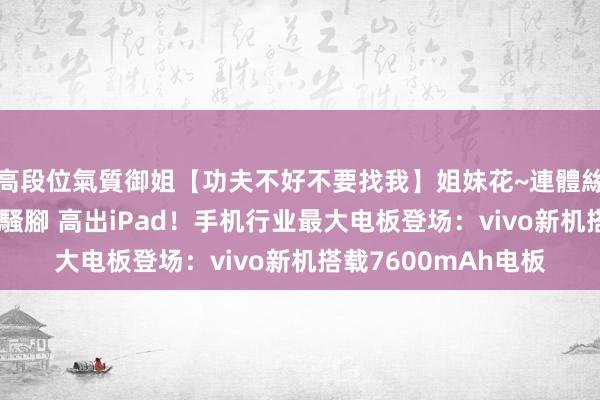 高段位氣質御姐【功夫不好不要找我】姐妹花~連體絲襪~大奶晃動~絲襪騷腳 高出iPad！手机行业最大电板登场：vivo新机搭载7600mAh电板