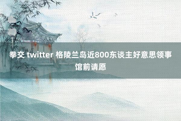 拳交 twitter 格陵兰岛近800东谈主好意思领事馆前请愿