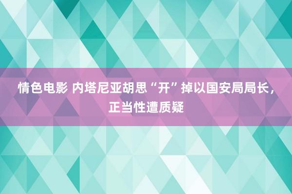 情色电影 内塔尼亚胡思“开”掉以国安局局长，正当性遭质疑