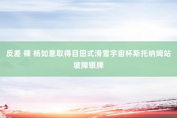 反差 裸 杨如意取得目田式滑雪宇宙杯斯托纳姆站坡障银牌
