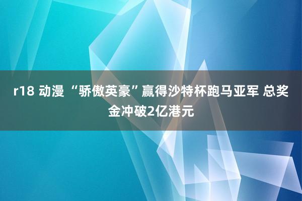 r18 动漫 “骄傲英豪”赢得沙特杯跑马亚军 总奖金冲破2亿港元