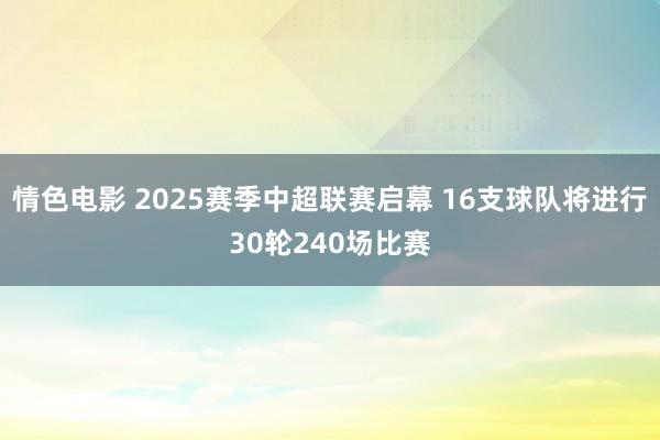 情色电影 2025赛季中超联赛启幕 16支球队将进行30轮240场比赛