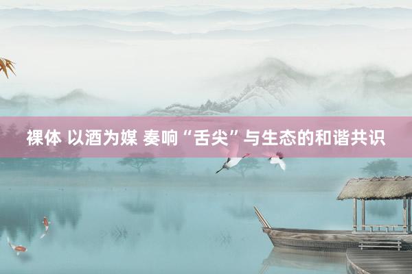 裸体 以酒为媒 奏响“舌尖”与生态的和谐共识