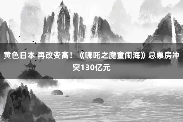 黄色日本 再改变高！《哪吒之魔童闹海》总票房冲突130亿元