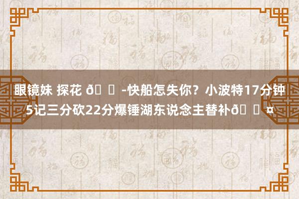 眼镜妹 探花 😭快船怎失你？小波特17分钟5记三分砍22分爆锤湖东说念主替补😤