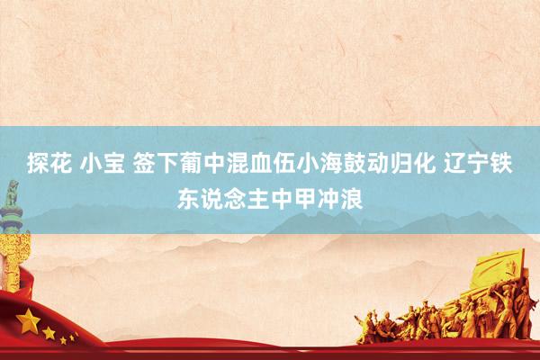 探花 小宝 签下葡中混血伍小海鼓动归化 辽宁铁东说念主中甲冲浪