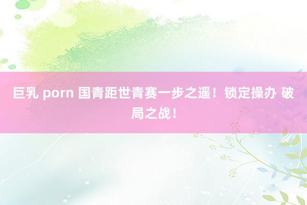巨乳 porn 国青距世青赛一步之遥！锁定操办 破局之战！