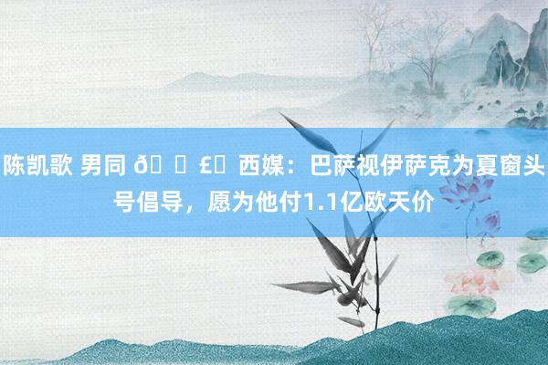 陈凯歌 男同 💣️西媒：巴萨视伊萨克为夏窗头号倡导，愿为他付1.1亿欧天价