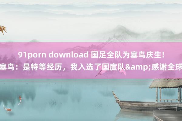 91porn download 国足全队为塞鸟庆生!塞鸟：是特等经历，我入选了国度队&感谢全球