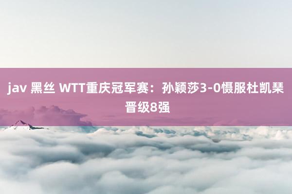 jav 黑丝 WTT重庆冠军赛：孙颖莎3-0慑服杜凯琹 晋级8强