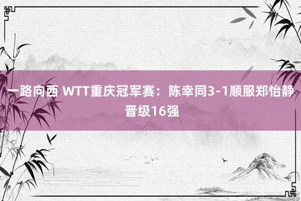 一路向西 WTT重庆冠军赛：陈幸同3-1顺服郑怡静 晋级16强