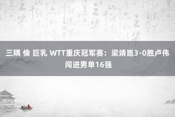 三隅 倫 巨乳 WTT重庆冠军赛：梁靖崑3-0胜卢伟 闯进男单16强