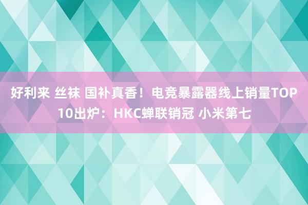 好利来 丝袜 国补真香！电竞暴露器线上销量TOP10出炉：HKC蝉联销冠 小米第七