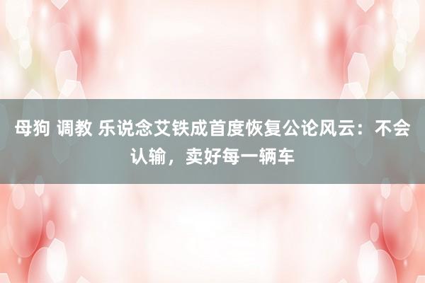 母狗 调教 乐说念艾铁成首度恢复公论风云：不会认输，卖好每一辆车