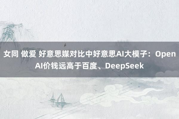 女同 做爱 好意思媒对比中好意思AI大模子：OpenAI价钱远高于百度、DeepSeek