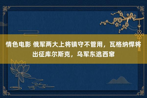 情色电影 俄军两大上将镇守不管用，瓦格纳悍将出征库尔斯克，乌军东逃西窜