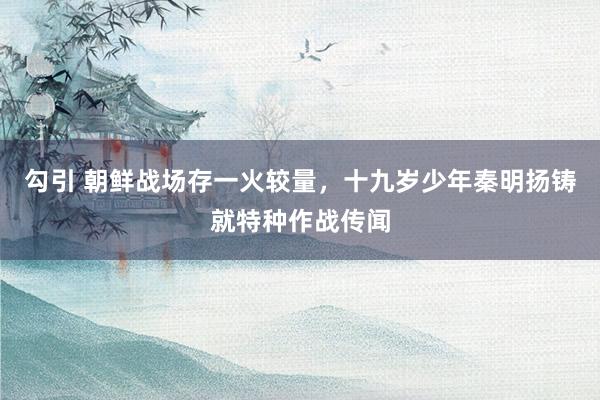 勾引 朝鲜战场存一火较量，十九岁少年秦明扬铸就特种作战传闻
