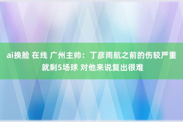 ai换脸 在线 广州主帅：丁彦雨航之前的伤较严重 就剩5场球 对他来说复出很难