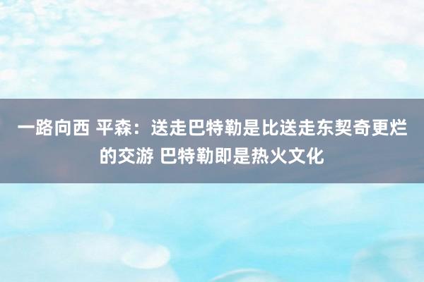 一路向西 平森：送走巴特勒是比送走东契奇更烂的交游 巴特勒即是热火文化