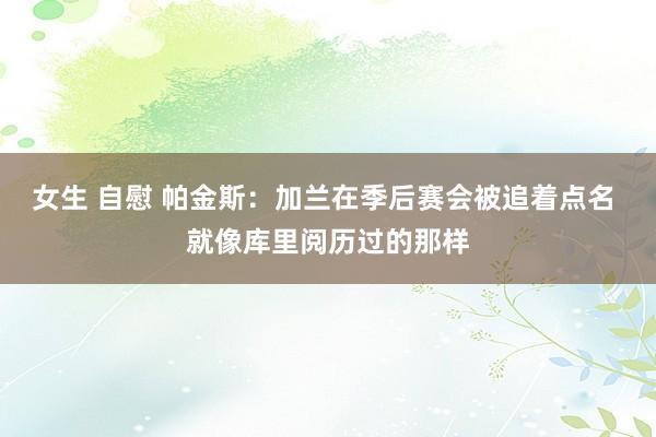 女生 自慰 帕金斯：加兰在季后赛会被追着点名 就像库里阅历过的那样