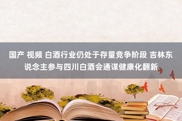 国产 视频 白酒行业仍处于存量竞争阶段 吉林东说念主参与四川白酒会通谋健康化翻新