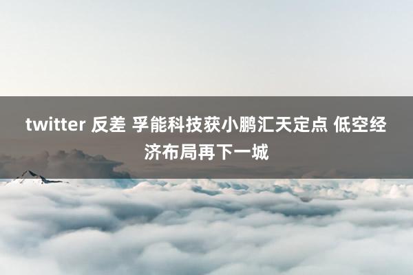 twitter 反差 孚能科技获小鹏汇天定点 低空经济布局再下一城