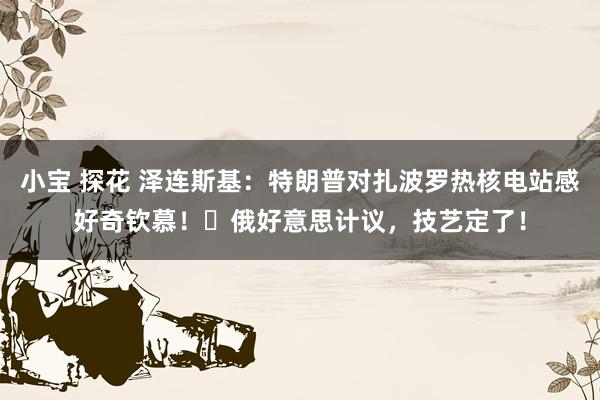 小宝 探花 泽连斯基：特朗普对扎波罗热核电站感好奇钦慕！​俄好意思计议，技艺定了！