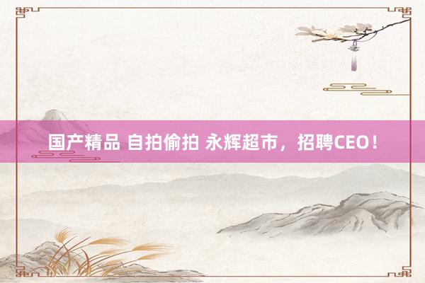 国产精品 自拍偷拍 永辉超市，招聘CEO！