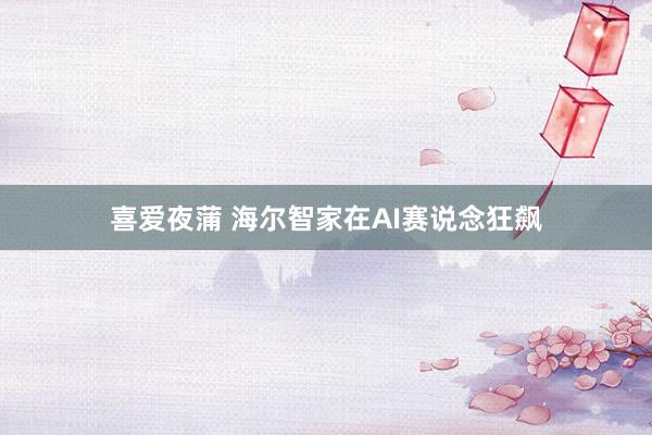 喜爱夜蒲 海尔智家在AI赛说念狂飙
