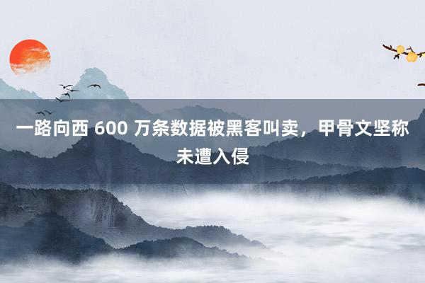 一路向西 600 万条数据被黑客叫卖，甲骨文坚称未遭入侵