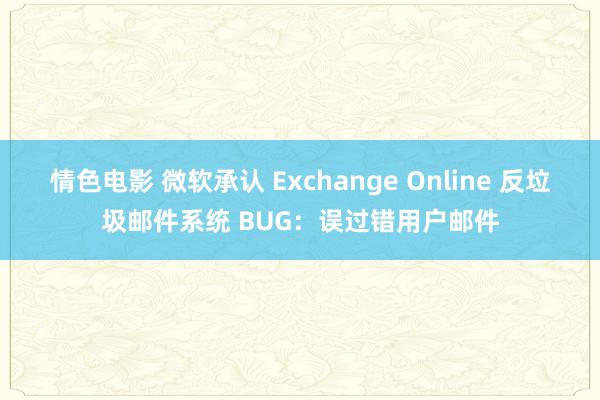 情色电影 微软承认 Exchange Online 反垃圾邮件系统 BUG：误过错用户邮件