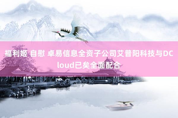 福利姬 自慰 卓易信息全资子公司艾普阳科技与DCloud已矣全面配合