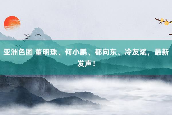 亚洲色图 董明珠、何小鹏、都向东、冷友斌，最新发声！