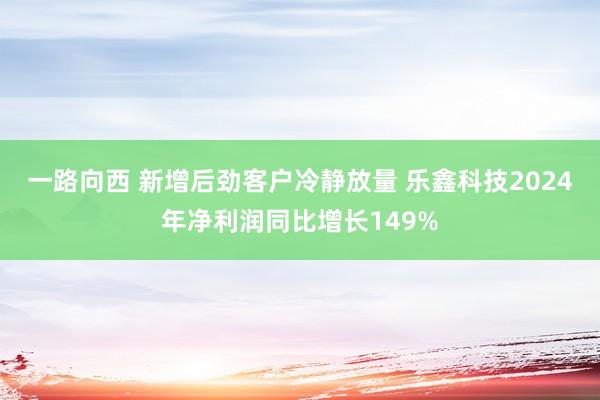一路向西 新增后劲客户冷静放量 乐鑫科技2024年净利润同比增长149%