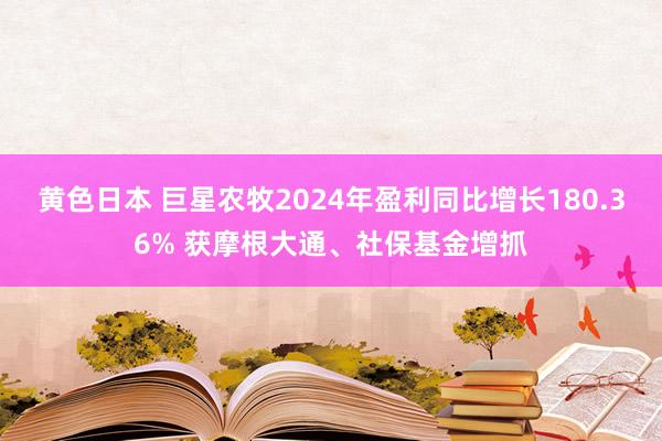 黄色日本 巨星农牧2024年盈利同比增长180.36% 获摩根大通、社保基金增抓