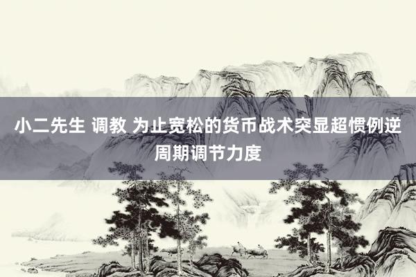 小二先生 调教 为止宽松的货币战术突显超惯例逆周期调节力度