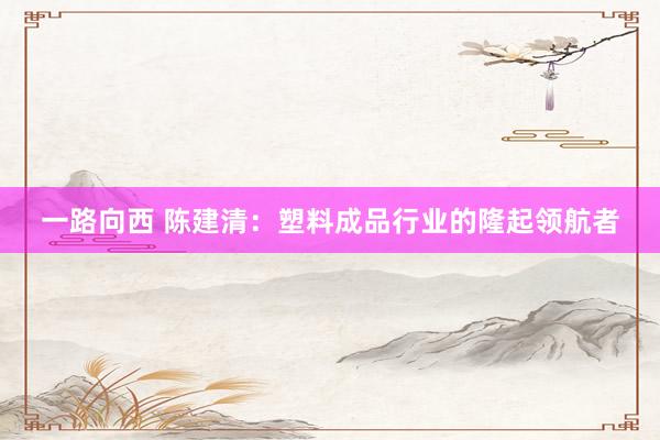 一路向西 陈建清：塑料成品行业的隆起领航者